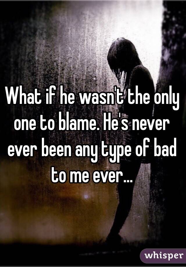 What if he wasn't the only one to blame. He's never ever been any type of bad to me ever...