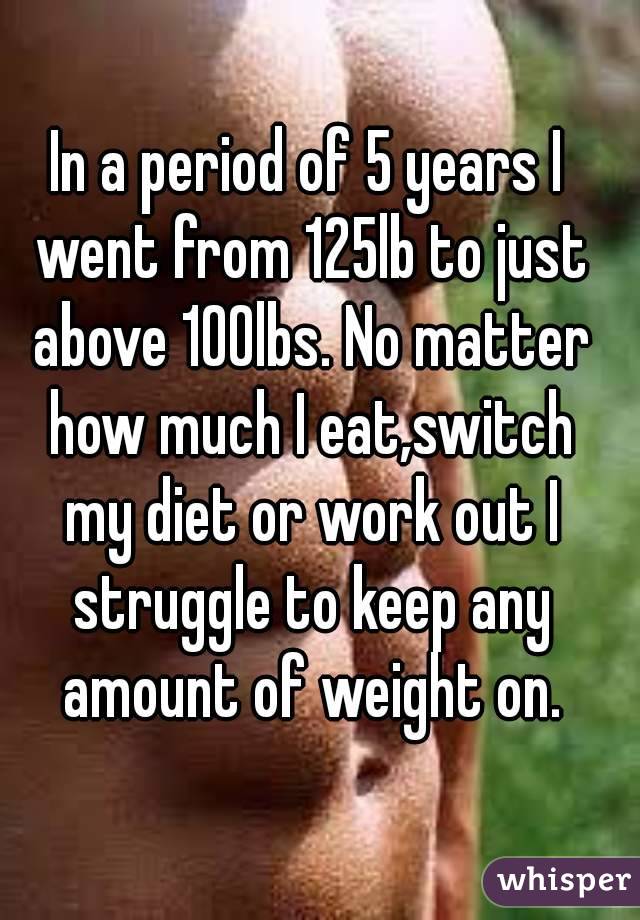 In a period of 5 years I went from 125lb to just above 100lbs. No matter how much I eat,switch my diet or work out I struggle to keep any amount of weight on.