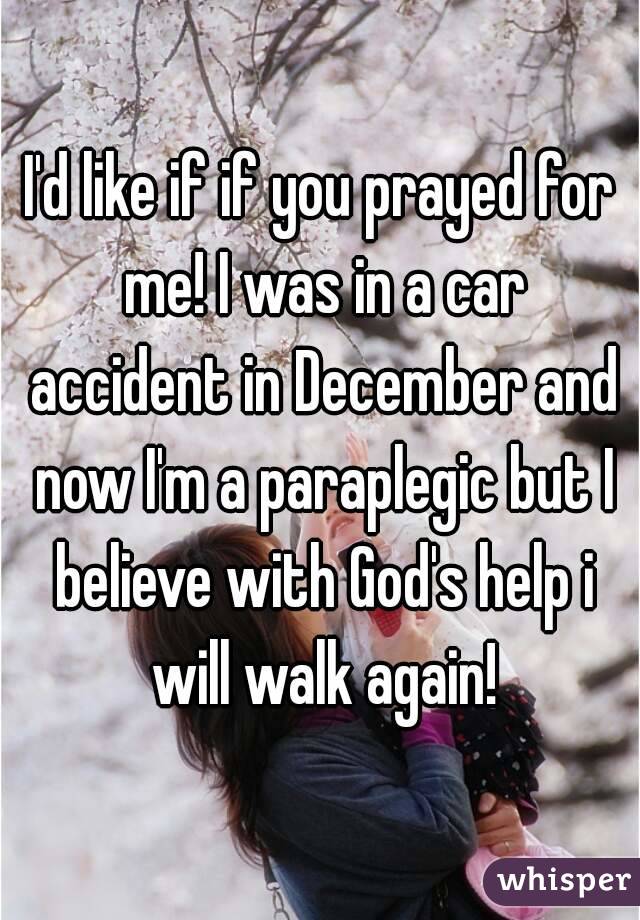 I'd like if if you prayed for me! I was in a car accident in December and now I'm a paraplegic but I believe with God's help i will walk again!