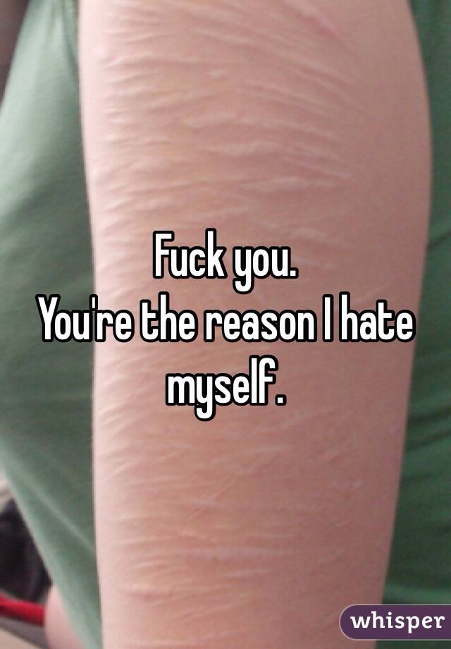 Fuck you. 
You're the reason I hate myself. 