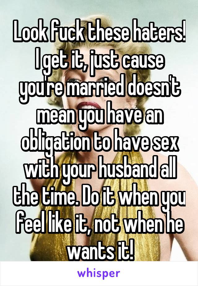 Look fuck these haters! I get it, just cause you're married doesn't mean you have an obligation to have sex with your husband all the time. Do it when you feel like it, not when he wants it!