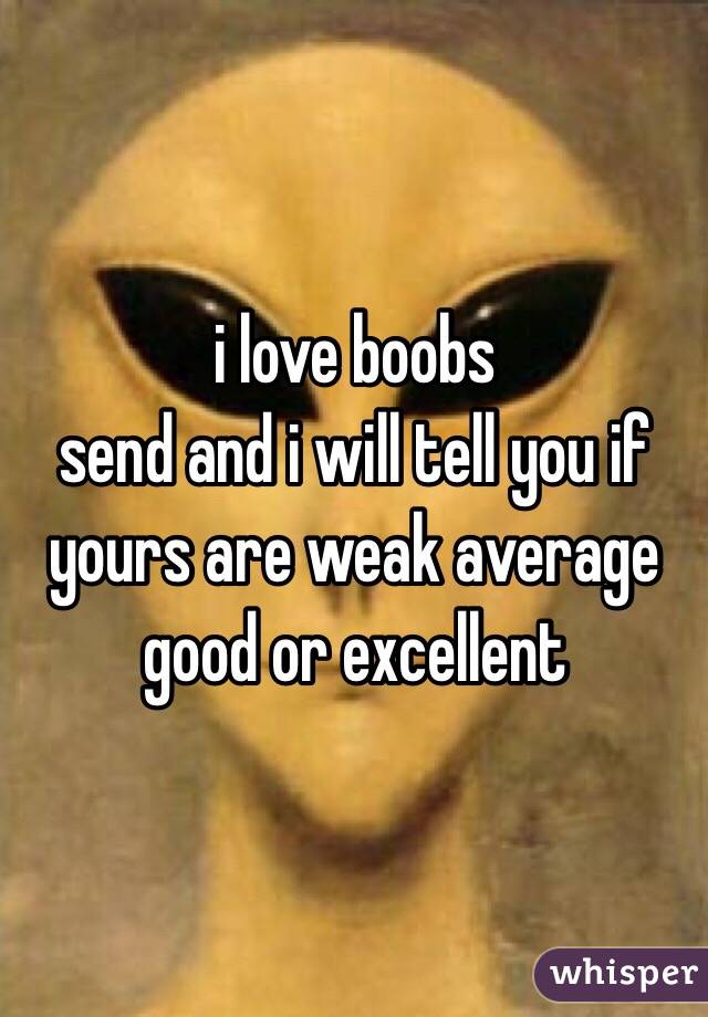 i love boobs 
send and i will tell you if yours are weak average good or excellent