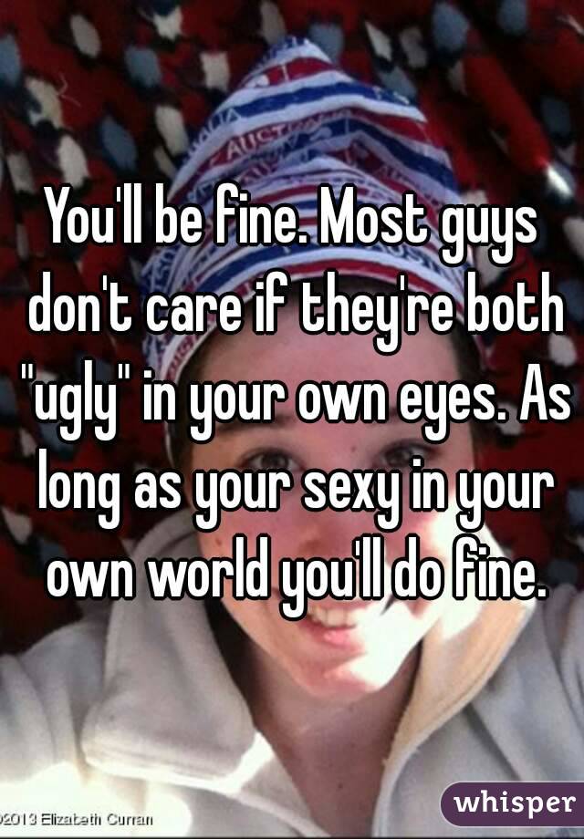 You'll be fine. Most guys don't care if they're both "ugly" in your own eyes. As long as your sexy in your own world you'll do fine.