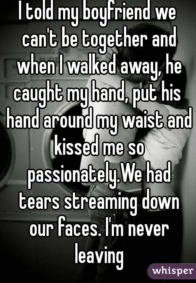 I told my boyfriend we can't be together and when I walked away, he caught my hand, put his  hand around my waist and kissed me so passionately.We had tears streaming down our faces. I'm never leaving
