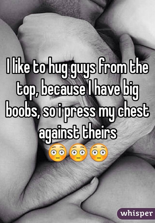 I like to hug guys from the top, because I have big boobs, so i press my chest against theirs 
😳😳😳