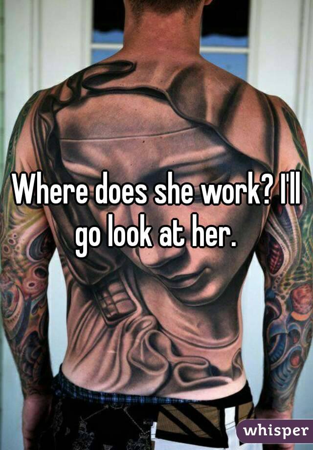 Where does she work? I'll go look at her. 