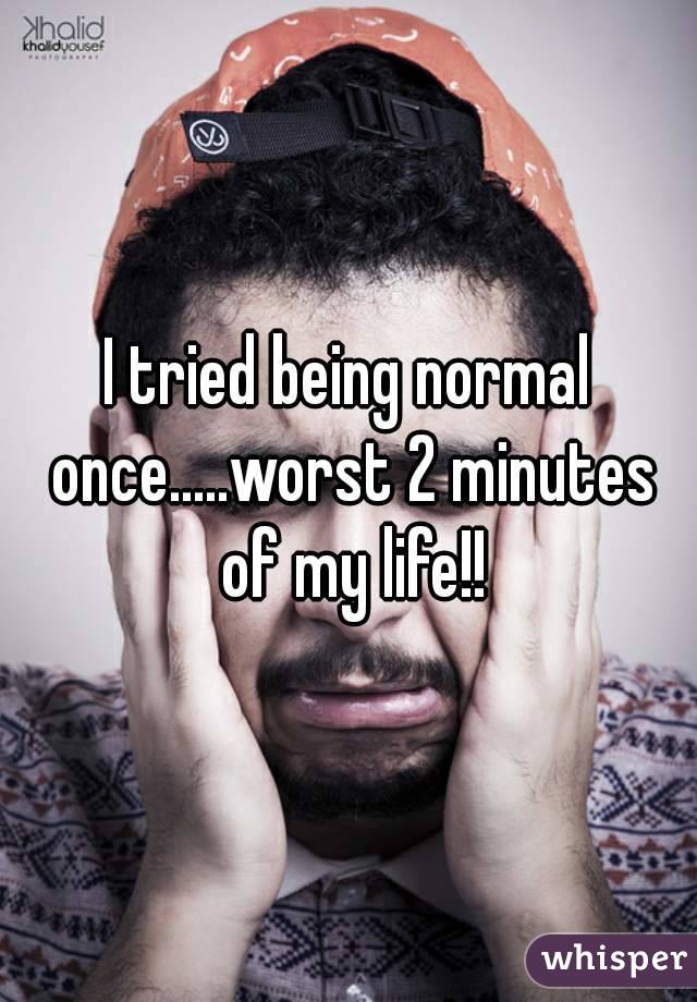 I tried being normal once.....worst 2 minutes of my life!!