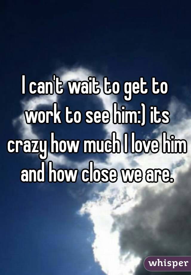 I can't wait to get to work to see him:) its crazy how much I love him and how close we are.