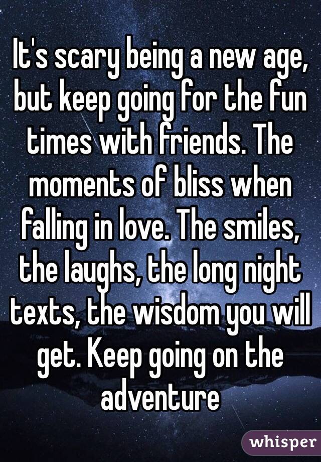 It's scary being a new age, but keep going for the fun times with friends. The moments of bliss when falling in love. The smiles, the laughs, the long night texts, the wisdom you will get. Keep going on the adventure
