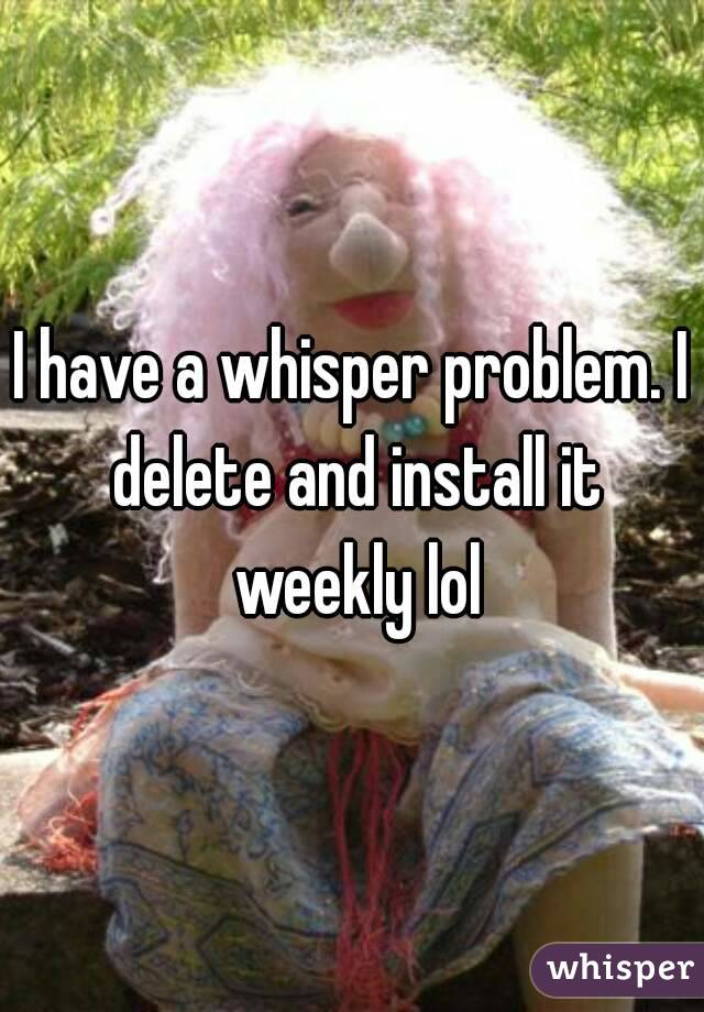 I have a whisper problem. I delete and install it weekly lol