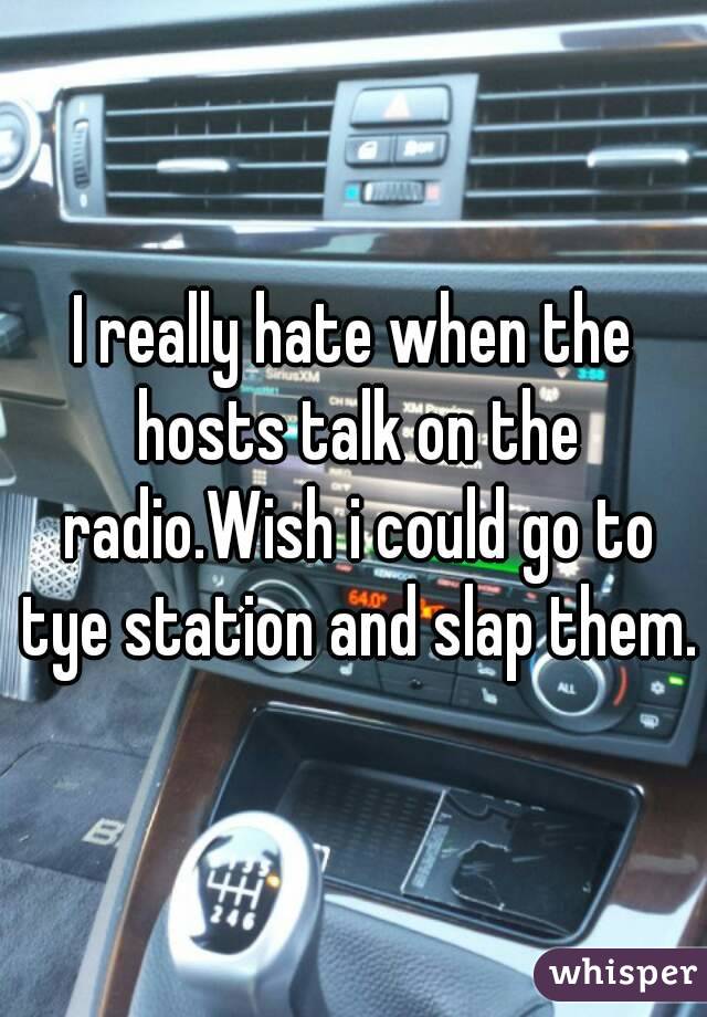 I really hate when the hosts talk on the radio.Wish i could go to tye station and slap them.