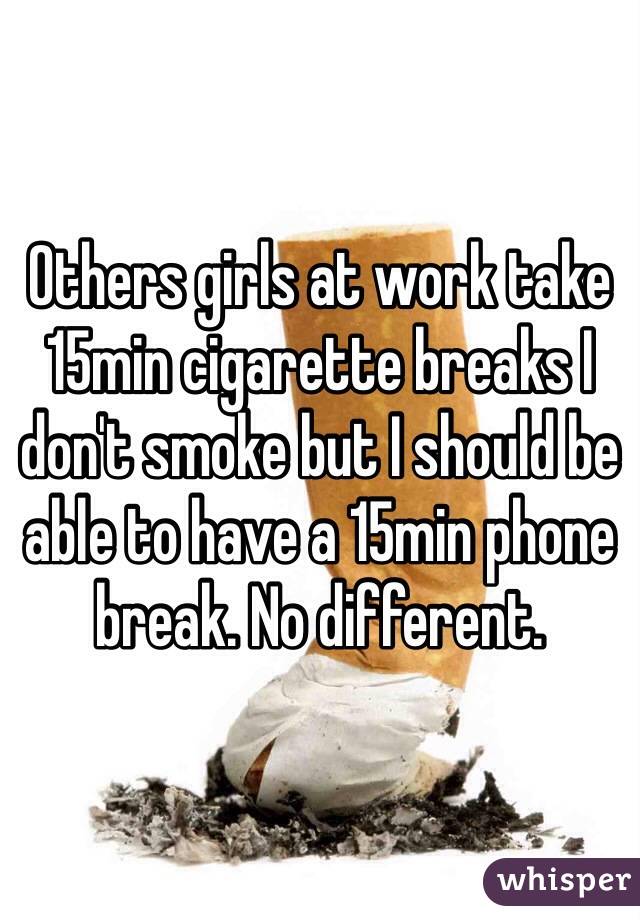 Others girls at work take 15min cigarette breaks I don't smoke but I should be able to have a 15min phone break. No different. 