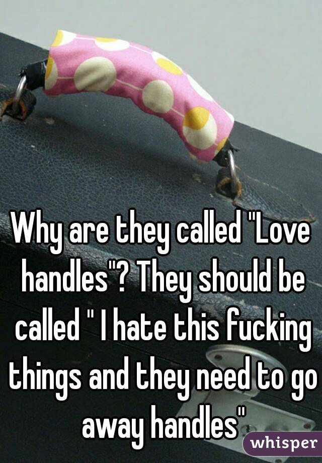 Why are they called "Love handles"? They should be called " I hate this fucking things and they need to go away handles"