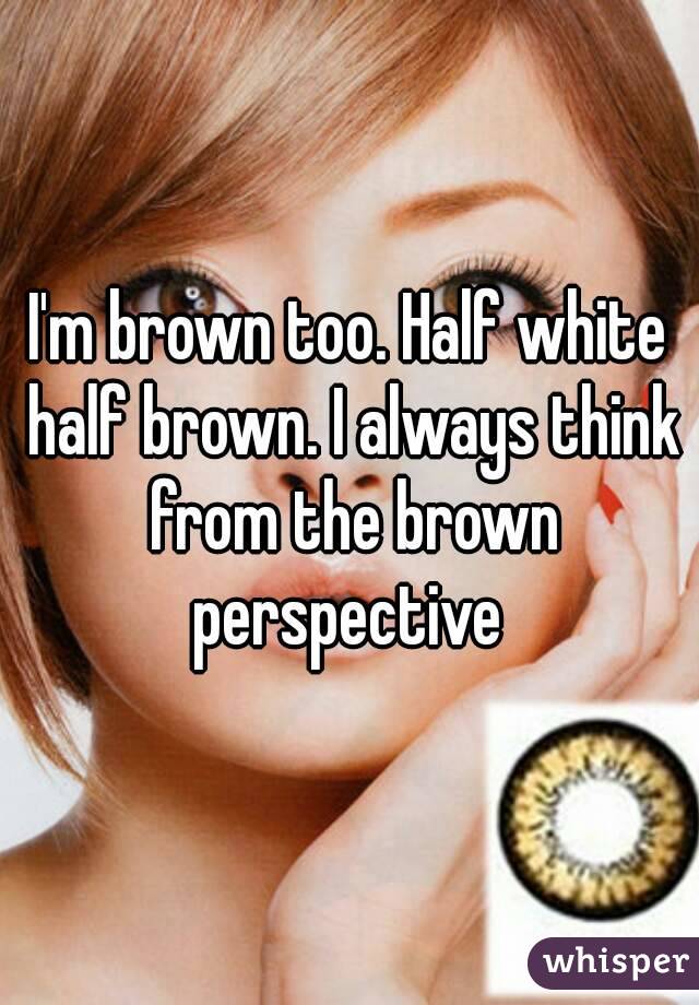 I'm brown too. Half white half brown. I always think from the brown perspective 