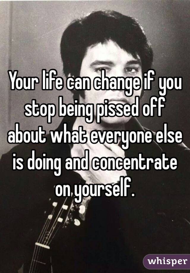 Your life can change if you stop being pissed off about what everyone else is doing and concentrate on yourself. 