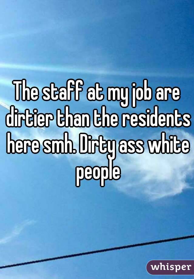 The staff at my job are dirtier than the residents here smh. Dirty ass white people