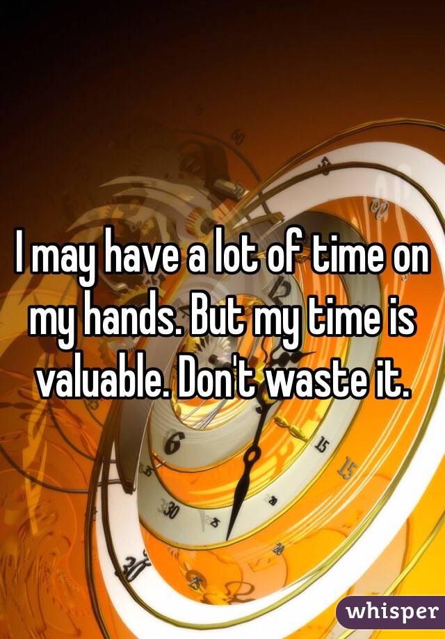 I may have a lot of time on my hands. But my time is valuable. Don't waste it. 