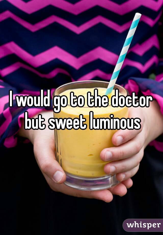 I would go to the doctor but sweet luminous