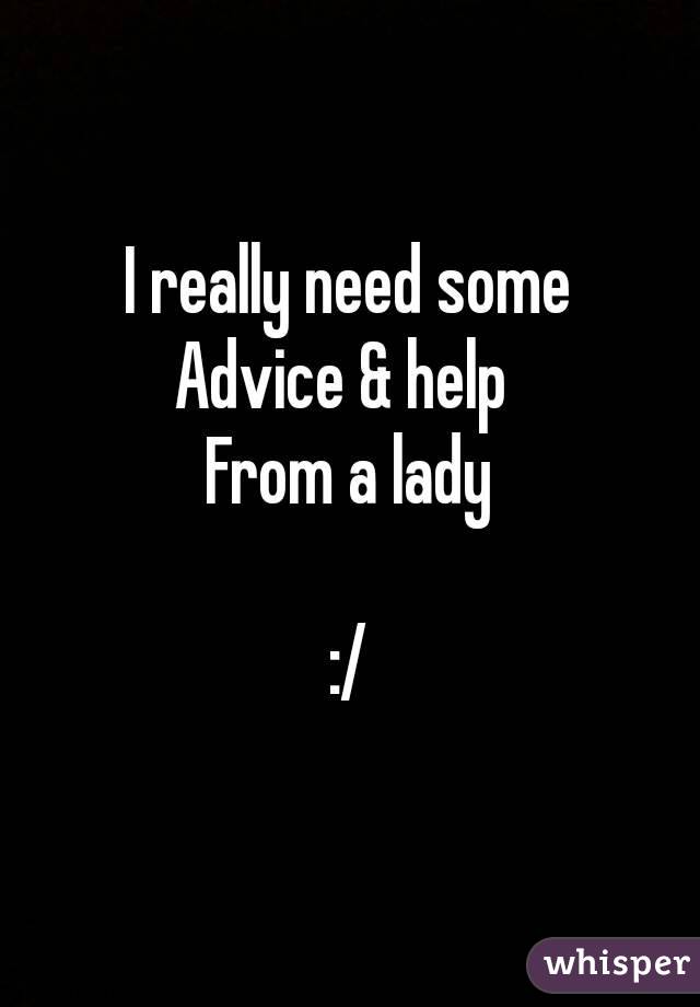 I really need some
Advice & help 
From a lady

:/