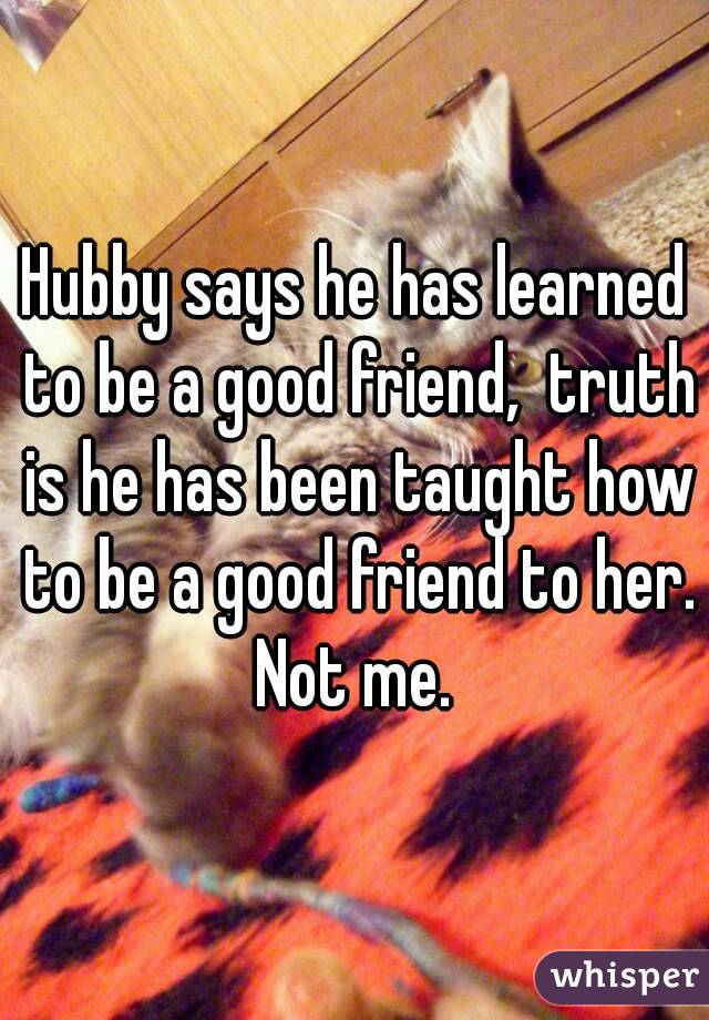 Hubby says he has learned to be a good friend,  truth is he has been taught how to be a good friend to her. Not me. 