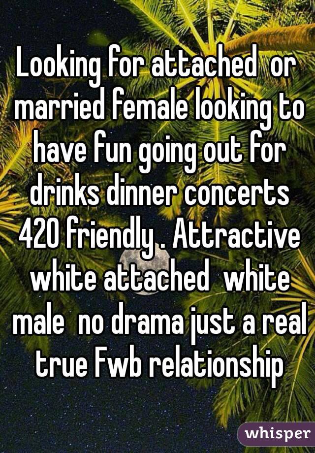 Looking for attached  or married female looking to have fun going out for drinks dinner concerts 420 friendly . Attractive white attached  white male  no drama just a real true Fwb relationship
