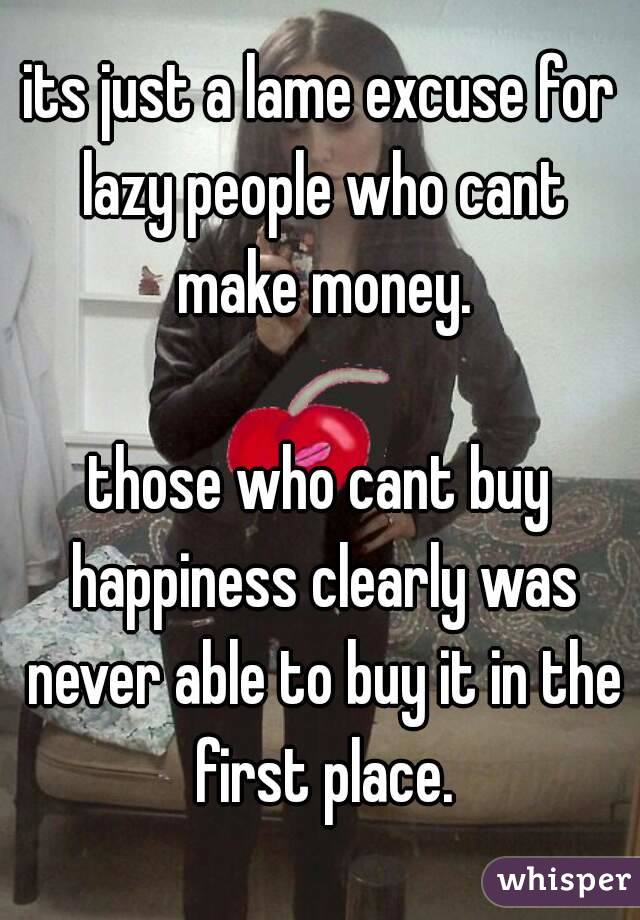 its just a lame excuse for lazy people who cant make money.

those who cant buy happiness clearly was never able to buy it in the first place.