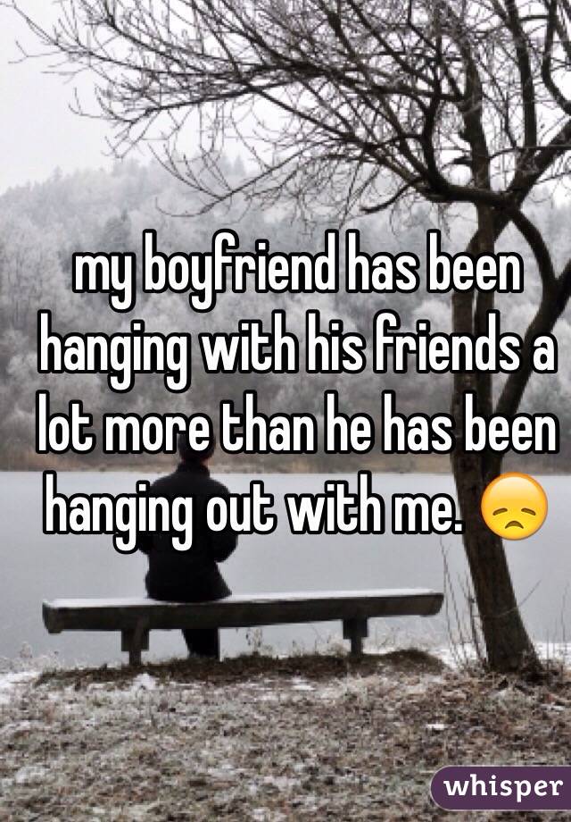my boyfriend has been hanging with his friends a lot more than he has been hanging out with me. 😞