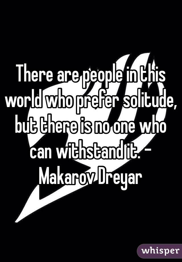 There are people in this world who prefer solitude, but there is no one who can withstand it. -Makarov Dreyar