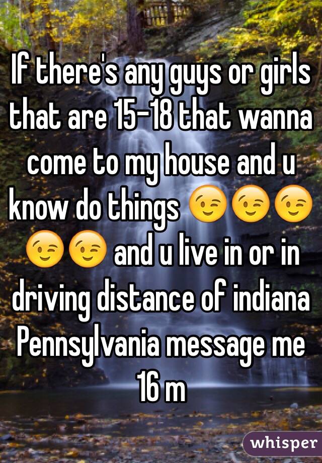 If there's any guys or girls that are 15-18 that wanna come to my house and u know do things 😉😉😉😉😉 and u live in or in driving distance of indiana Pennsylvania message me 16 m 