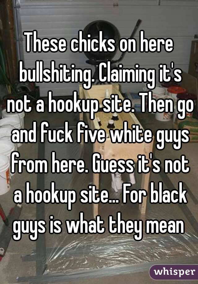 These chicks on here bullshiting. Claiming it's not a hookup site. Then go and fuck five white guys from here. Guess it's not a hookup site... For black guys is what they mean 