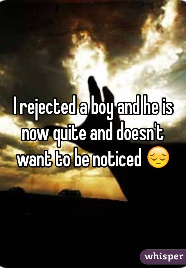 I rejected a boy and he is now quite and doesn't want to be noticed 😔