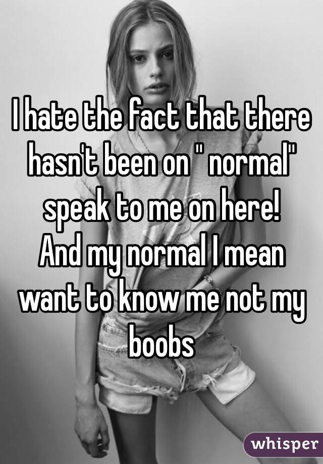 I hate the fact that there hasn't been on " normal" speak to me on here! 
And my normal I mean want to know me not my boobs 