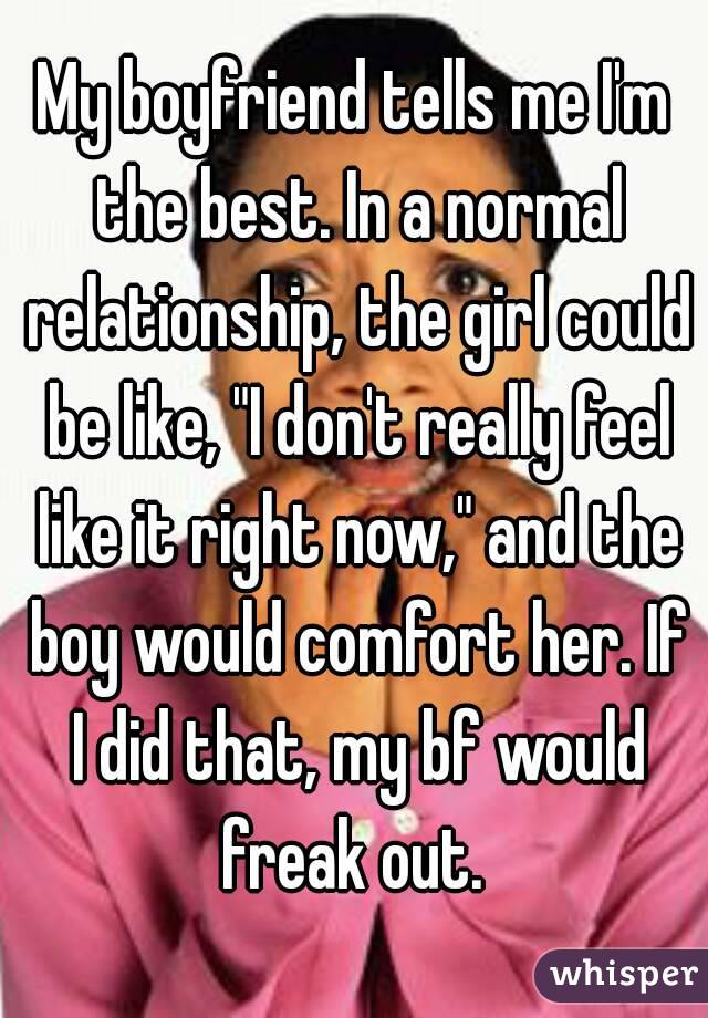 My boyfriend tells me I'm the best. In a normal relationship, the girl could be like, "I don't really feel like it right now," and the boy would comfort her. If I did that, my bf would freak out. 