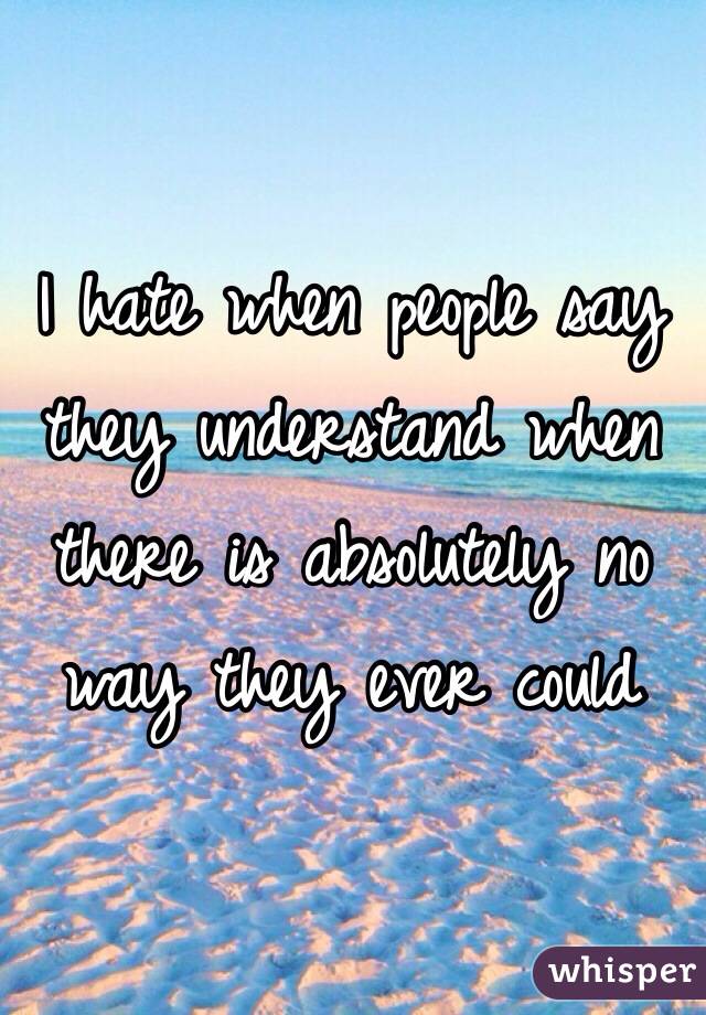 I hate when people say they understand when there is absolutely no way they ever could