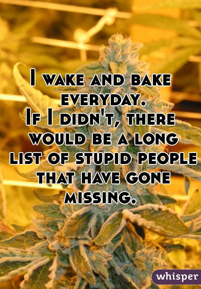 I wake and bake everyday.
If I didn't, there would be a long list of stupid people that have gone missing. 