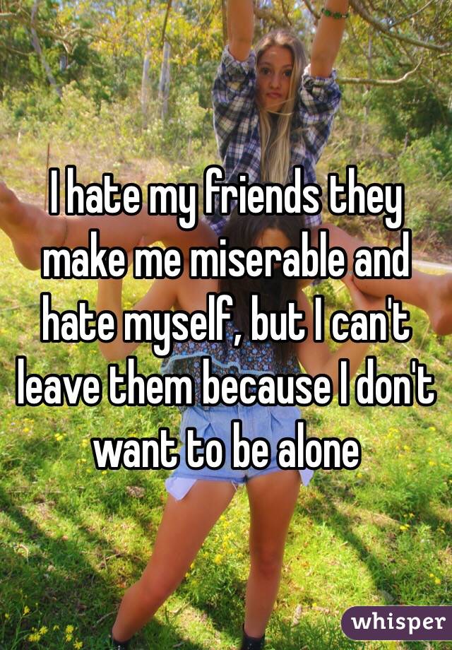 I hate my friends they make me miserable and hate myself, but I can't leave them because I don't want to be alone