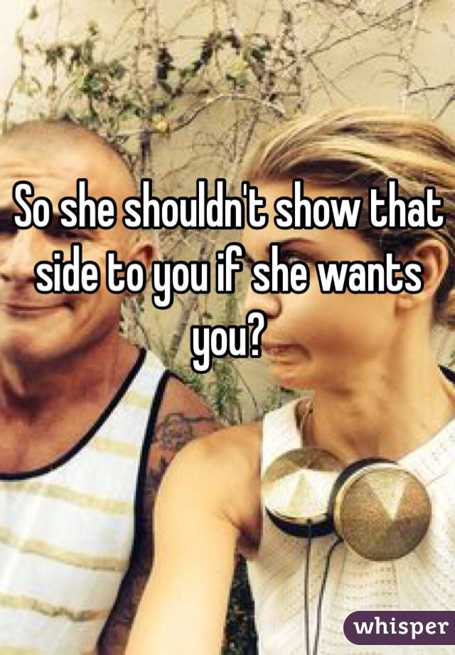 So she shouldn't show that side to you if she wants you? 