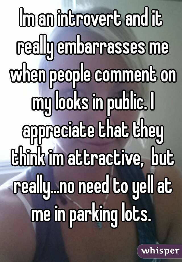 Im an introvert and it really embarrasses me when people comment on my looks in public. I appreciate that they think im attractive,  but really...no need to yell at me in parking lots. 