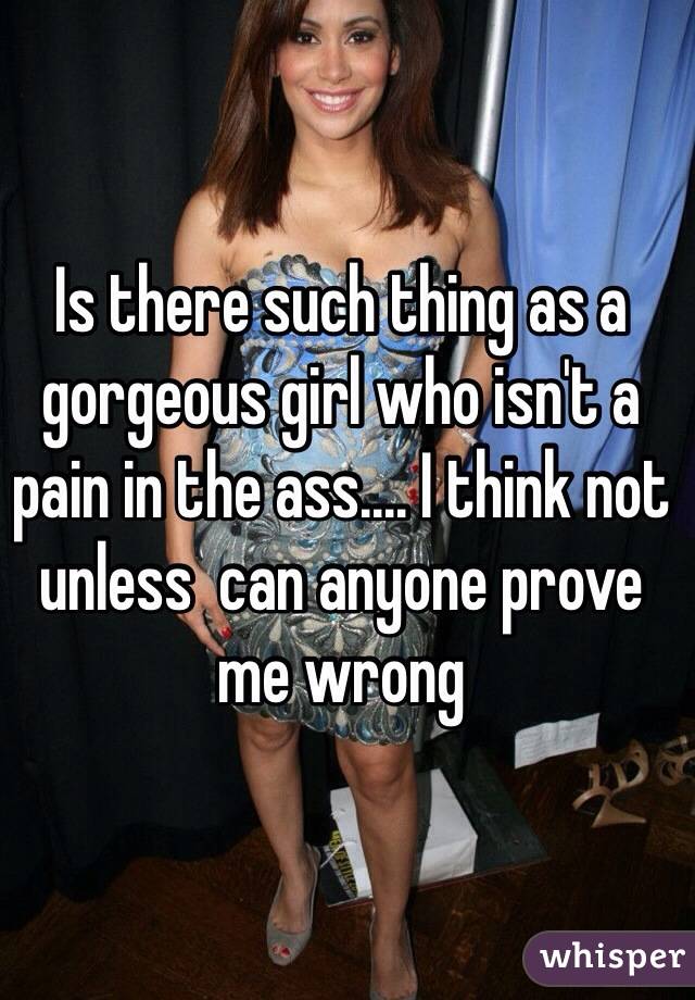Is there such thing as a gorgeous girl who isn't a pain in the ass.... I think not unless  can anyone prove me wrong 