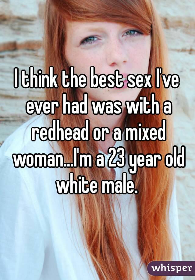 I think the best sex I've ever had was with a redhead or a mixed woman...I'm a 23 year old white male. 