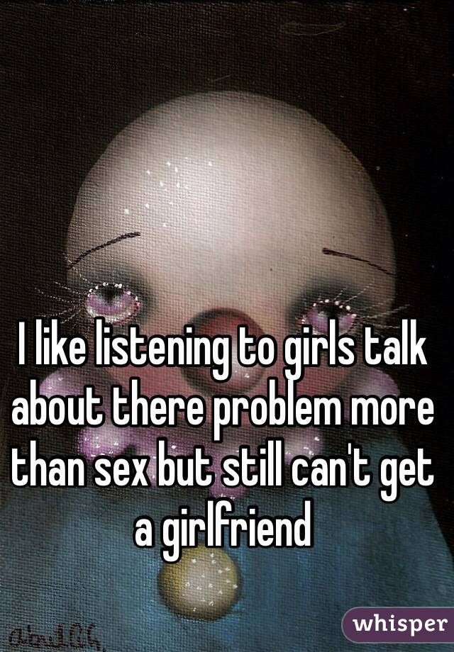 I like listening to girls talk about there problem more than sex but still can't get a girlfriend 