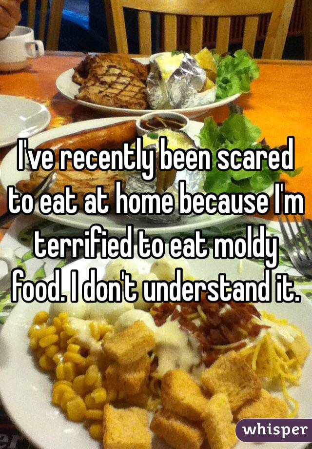 I've recently been scared to eat at home because I'm terrified to eat moldy food. I don't understand it. 