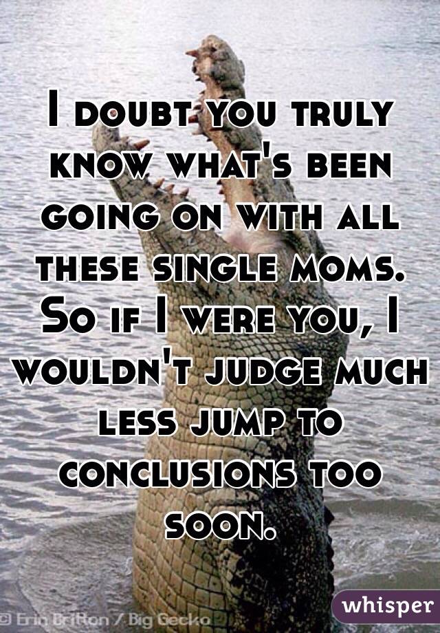 I doubt you truly know what's been going on with all these single moms. So if I were you, I wouldn't judge much less jump to conclusions too soon. 