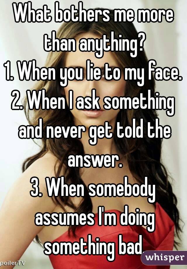 What bothers me more than anything?
1. When you lie to my face.
2. When I ask something and never get told the answer.
3. When somebody assumes I'm doing something bad.