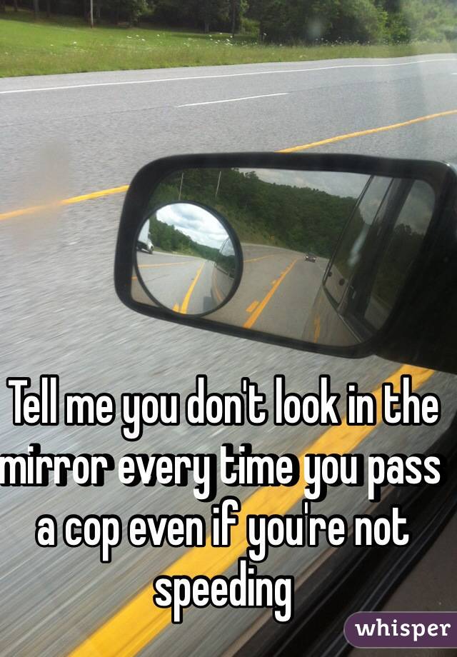 Tell me you don't look in the mirror every time you pass a cop even if you're not speeding