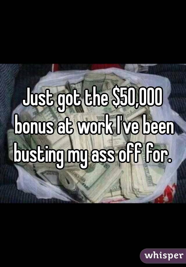 Just got the $50,000 bonus at work I've been busting my ass off for. 