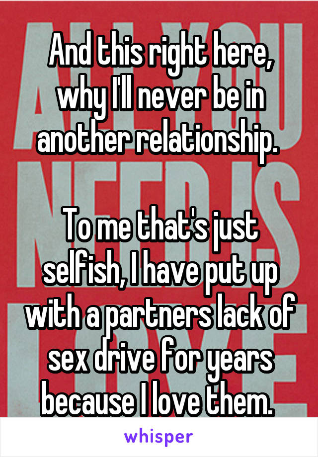 And this right here, why I'll never be in another relationship. 

To me that's just selfish, I have put up with a partners lack of sex drive for years because I love them. 