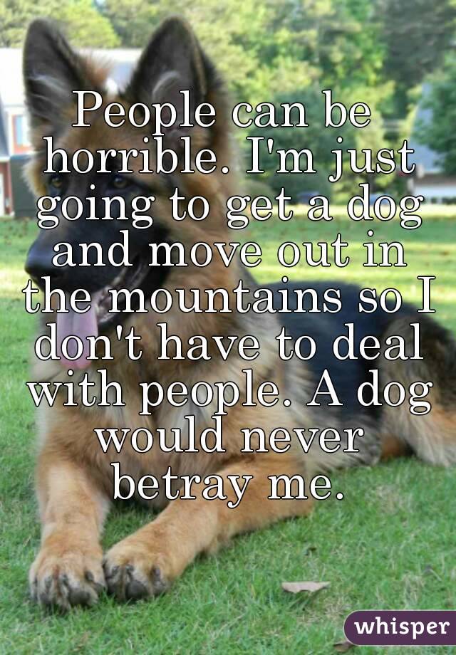People can be horrible. I'm just going to get a dog and move out in the mountains so I don't have to deal with people. A dog would never betray me.