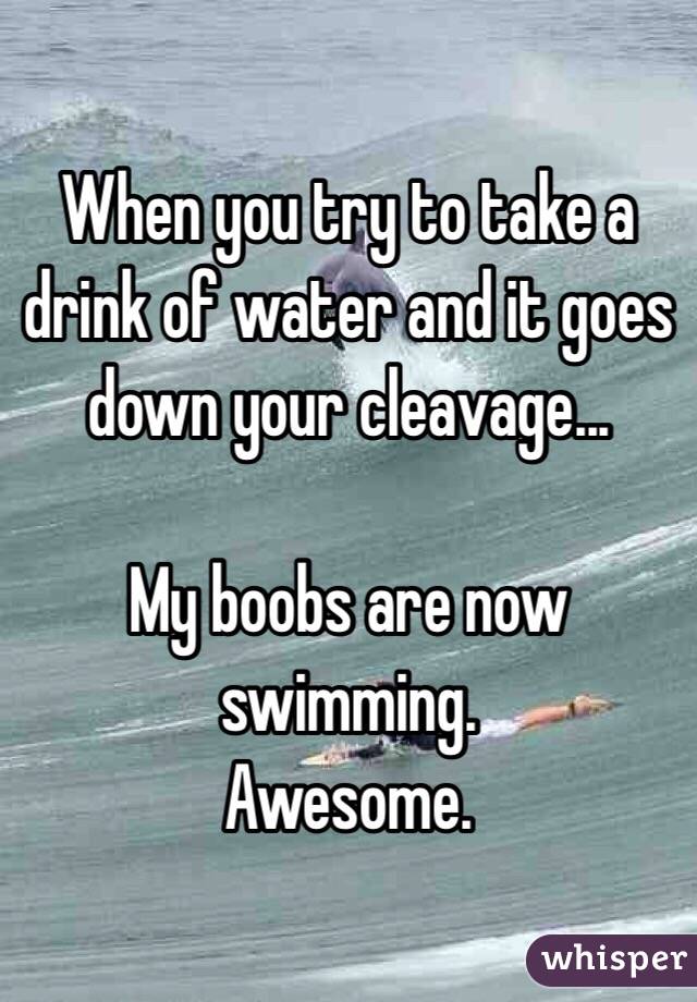 When you try to take a drink of water and it goes down your cleavage... 

My boobs are now swimming. 
Awesome. 