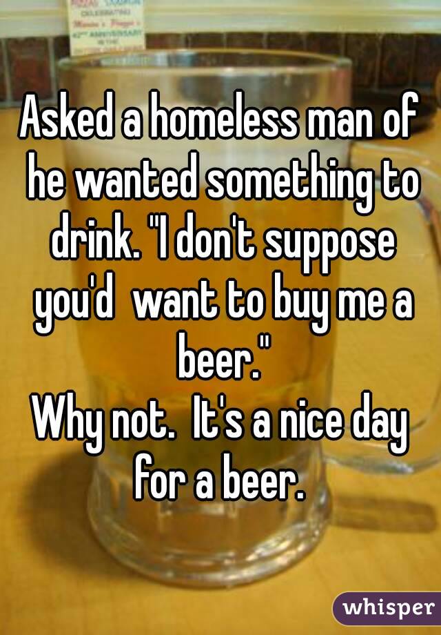 Asked a homeless man of he wanted something to drink. "I don't suppose you'd  want to buy me a beer."
Why not.  It's a nice day for a beer. 